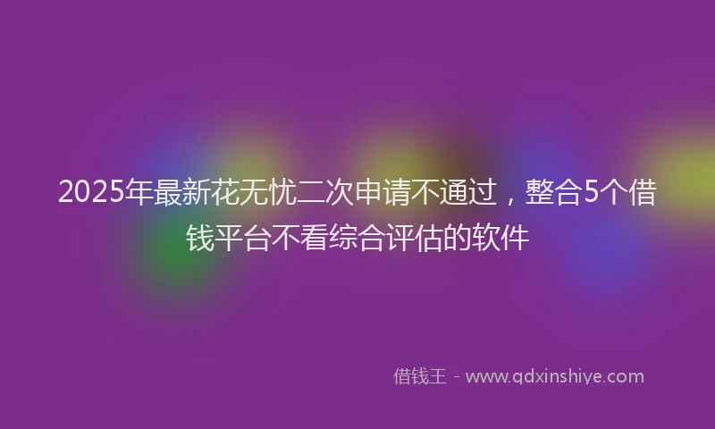 2025年最新花无忧二次申请不通过，整合5个借钱平台不看综合评估的软件