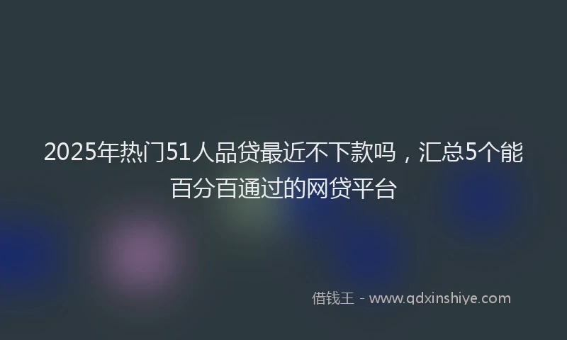 2025年热门51人品贷最近不下款吗，汇总5个能百分百通过的网贷平台