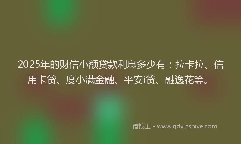 2025年的财信小额贷款利息多少有：拉卡拉、信用卡贷、度小满金融、平安i贷、融逸花等。
