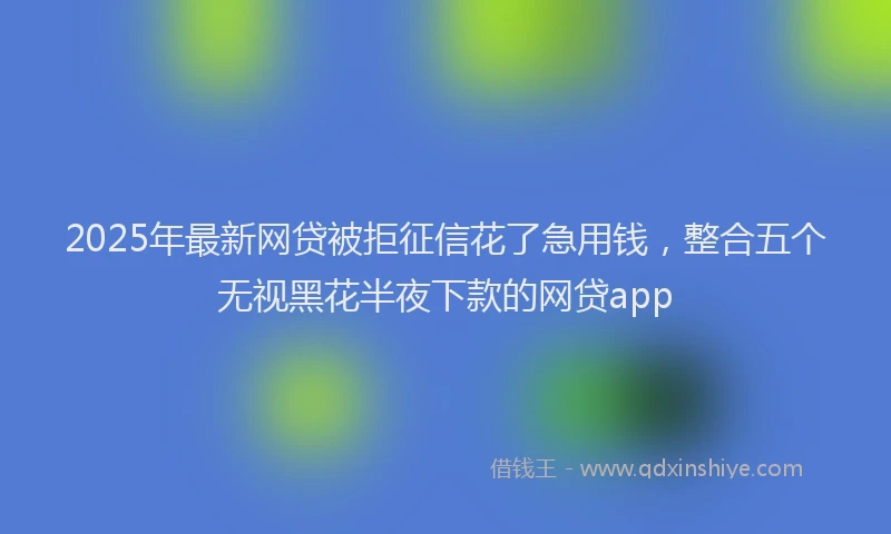 2025年最新网贷被拒征信花了急用钱，整合五个无视黑花半夜下款的网贷app
