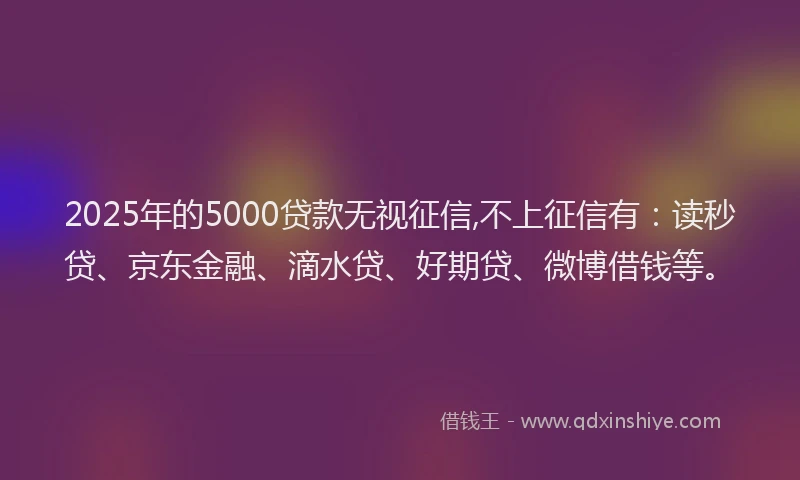 2025年的5000贷款无视征信,不上征信有：读秒贷、京东金融、滴水贷、好期贷、微博借钱等。