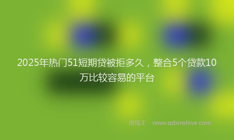 2025年热门51短期贷被拒多久，整合5个贷款10万比较容易的平台