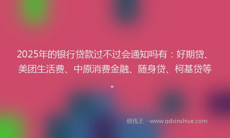 2025年的银行贷款过不过会通知吗有：好期贷、美团生活费、中原消费金融、随身贷、柯基贷等。