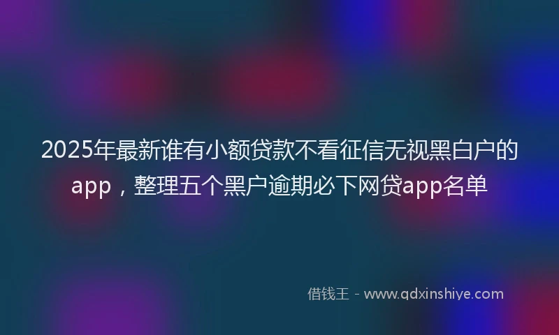 2025年最新谁有小额贷款不看征信无视黑白户的app，整理五个黑户逾期必下网贷app名单