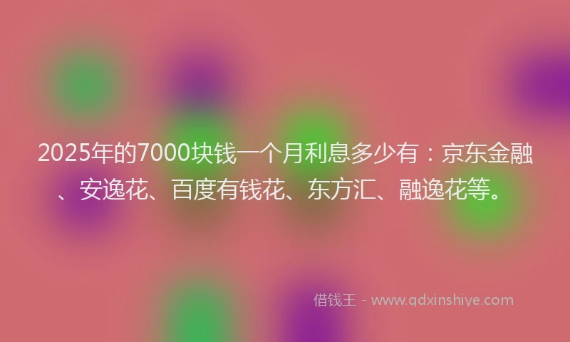 2025年的7000块钱一个月利息多少有：京东金融、安逸花、百度有钱花、东方汇、融逸花等。