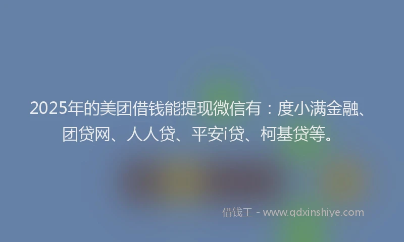 2025年的美团借钱能提现微信有：度小满金融、团贷网、人人贷、平安i贷、柯基贷等。