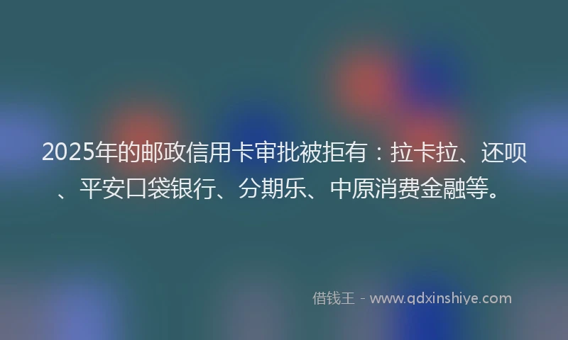 2025年的邮政信用卡审批被拒有：拉卡拉、还呗、平安口袋银行、分期乐、中原消费金融等。