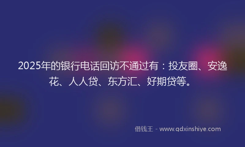 2025年的银行电话回访不通过有：投友圈、安逸花、人人贷、东方汇、好期贷等。