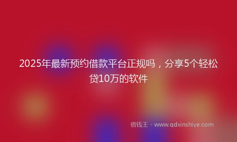 2025年最新预约借款平台正规吗，分享5个轻松贷10万的软件
