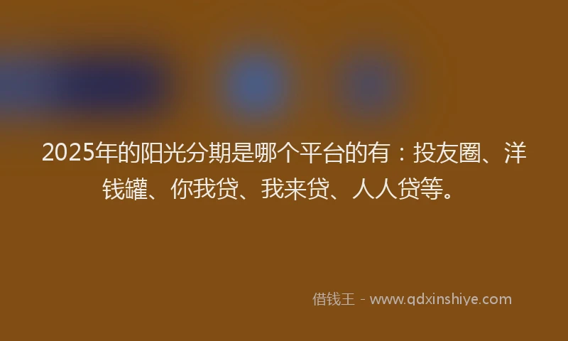 2025年的阳光分期是哪个平台的有：投友圈、洋钱罐、你我贷、我来贷、人人贷等。