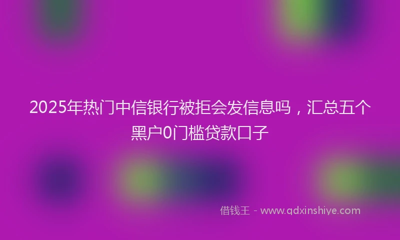 2025年热门中信银行被拒会发信息吗，汇总五个黑户0门槛贷款口子