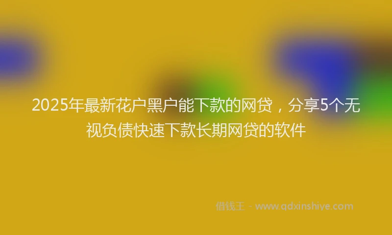 2025年最新花户黑户能下款的网贷，分享5个无视负债快速下款长期网贷的软件