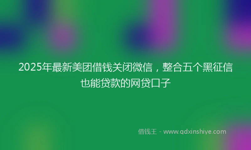 2025年最新美团借钱关闭微信，整合五个黑征信也能贷款的网贷口子