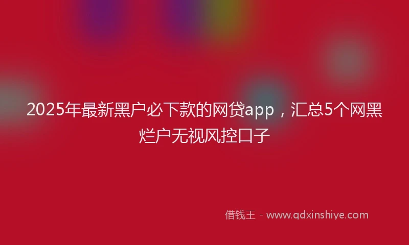 2025年最新黑户必下款的网贷app，汇总5个网黑烂户无视风控口子