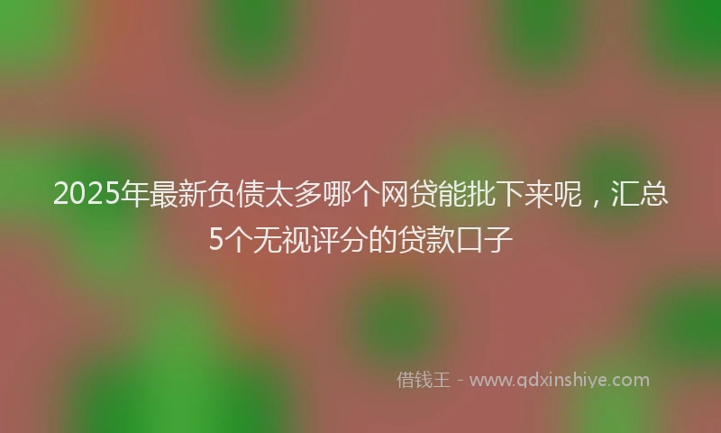 2025年最新负债太多哪个网贷能批下来呢，汇总5个无视评分的贷款口子