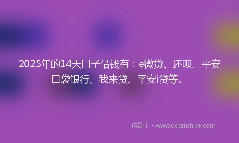 2025年的14天口子借钱有：e微贷、还呗、平安口袋银行、我来贷、平安i贷等。