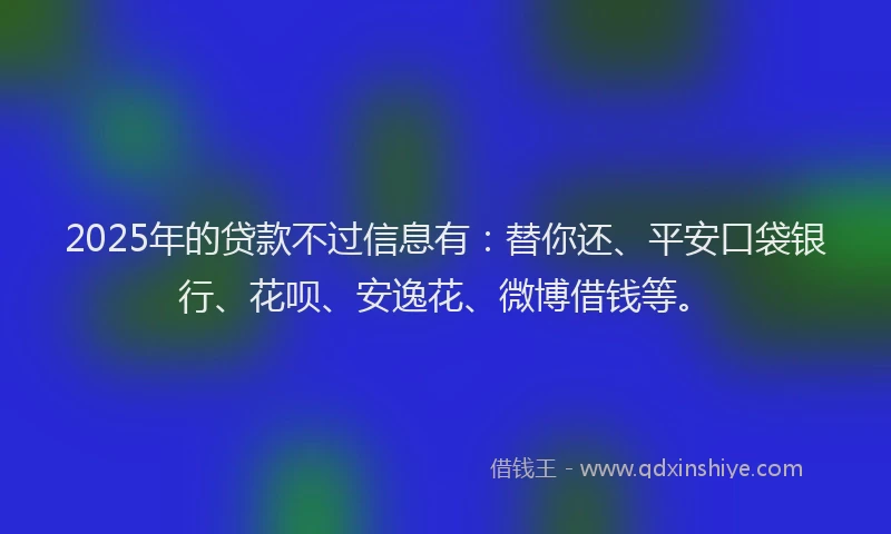 2025年的贷款不过信息有：替你还、平安口袋银行、花呗、安逸花、微博借钱等。