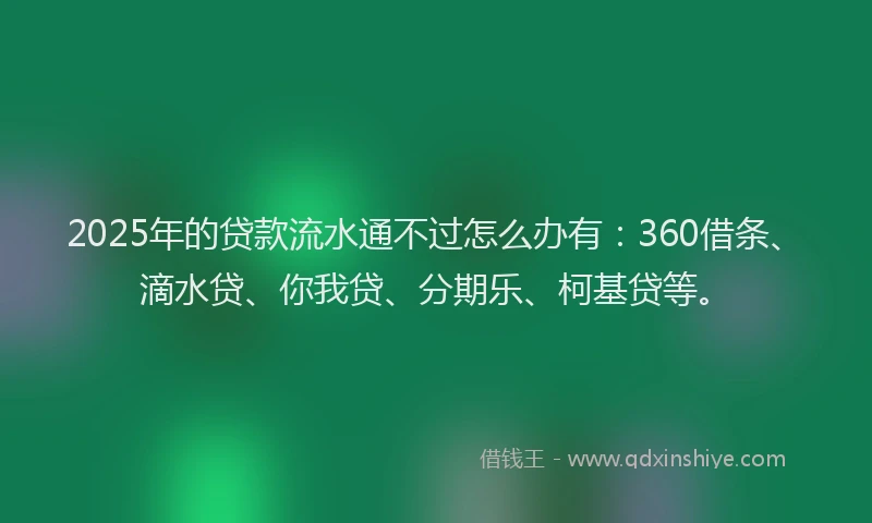 2025年的贷款流水通不过怎么办有：360借条、滴水贷、你我贷、分期乐、柯基贷等。