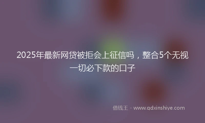 2025年最新网贷被拒会上征信吗，整合5个无视一切必下款的口子