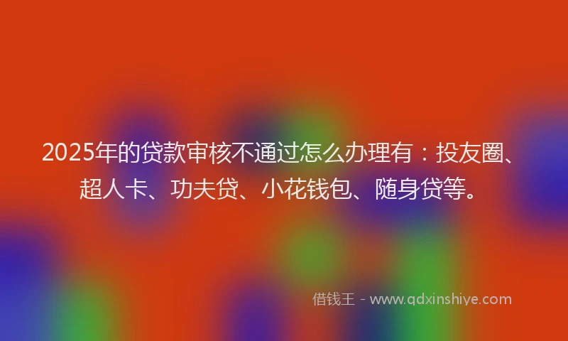 2025年的贷款审核不通过怎么办理有：投友圈、超人卡、功夫贷、小花钱包、随身贷等。