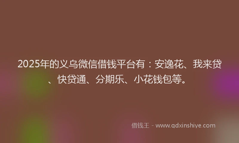 2025年的义乌微信借钱平台有：安逸花、我来贷、快贷通、分期乐、小花钱包等。