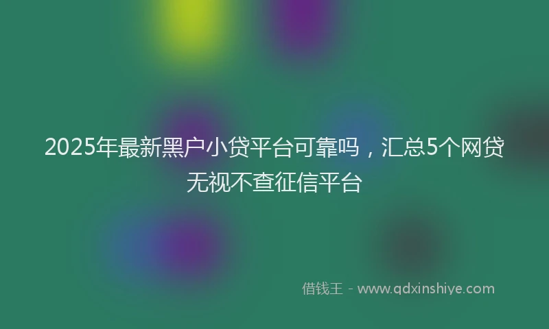 2025年最新黑户小贷平台可靠吗，汇总5个网贷无视不查征信平台
