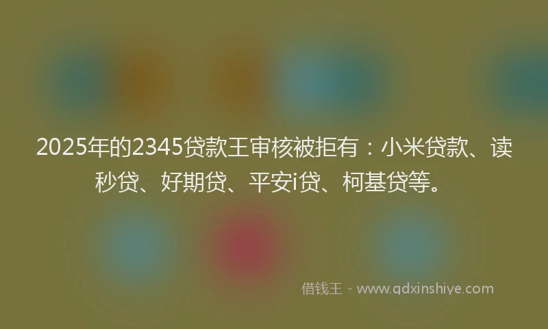 2025年的2345贷款王审核被拒有：小米贷款、读秒贷、好期贷、平安i贷、柯基贷等。