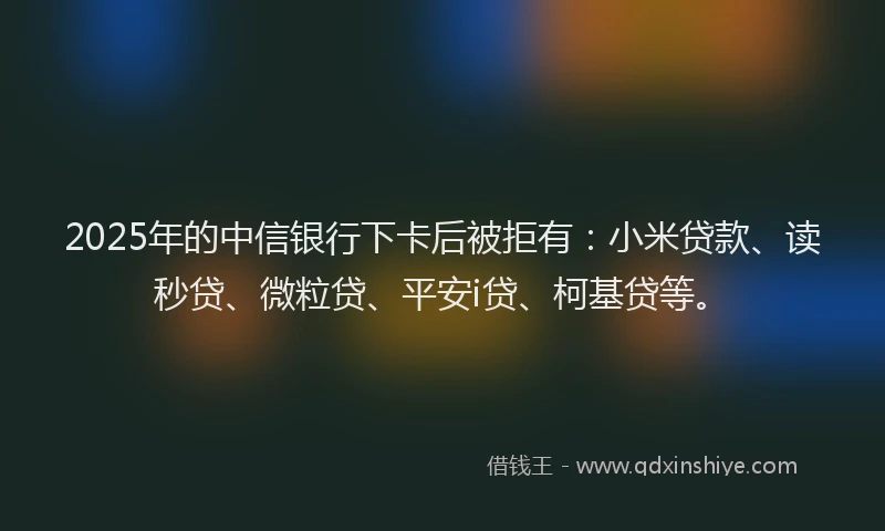 2025年的中信银行下卡后被拒有：小米贷款、读秒贷、微粒贷、平安i贷、柯基贷等。