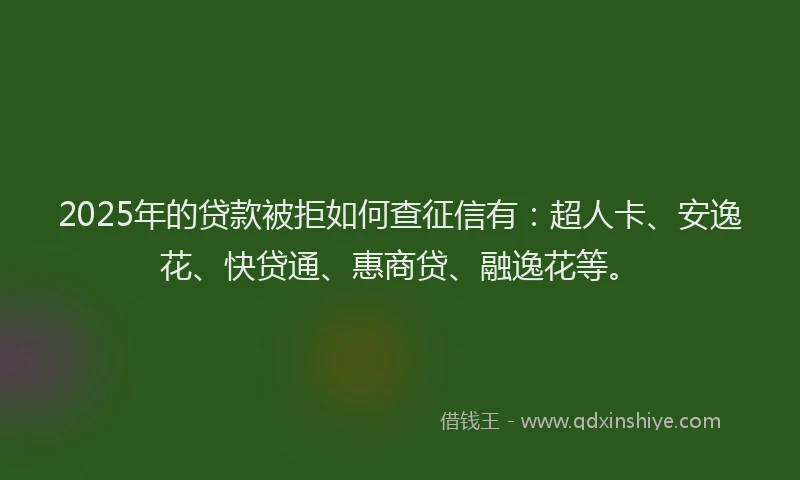 2025年的贷款被拒如何查征信有：超人卡、安逸花、快贷通、惠商贷、融逸花等。