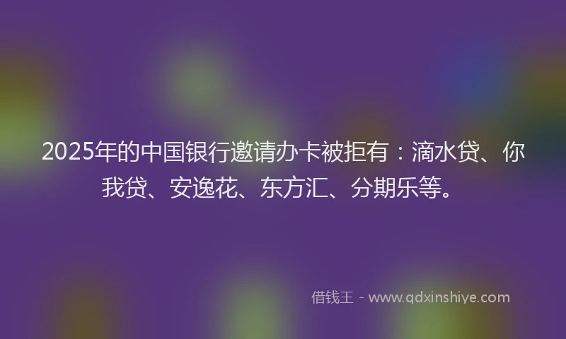 2025年的中国银行邀请办卡被拒有：滴水贷、你我贷、安逸花、东方汇、分期乐等。