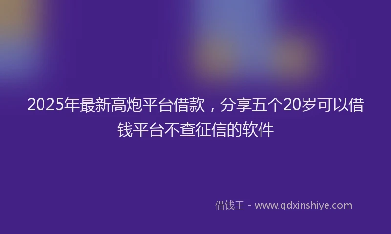 2025年最新高炮平台借款，分享五个20岁可以借钱平台不查征信的软件