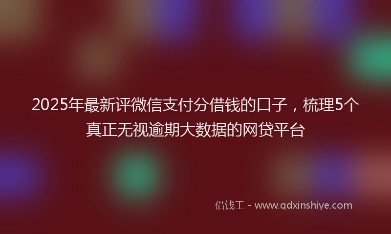 2025年最新评微信支付分借钱的口子，梳理5个真正无视逾期大数据的网贷平台