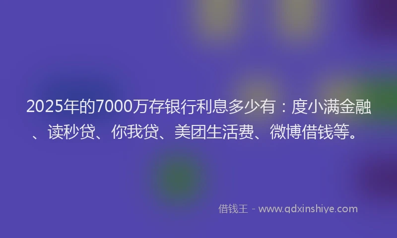2025年的7000万存银行利息多少有：度小满金融、读秒贷、你我贷、美团生活费、微博借钱等。