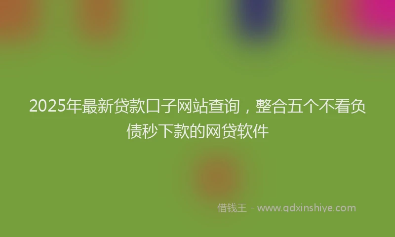 2025年最新贷款口子网站查询，整合五个不看负债秒下款的网贷软件