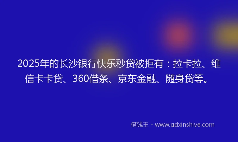 2025年的长沙银行快乐秒贷被拒有：拉卡拉、维信卡卡贷、360借条、京东金融、随身贷等。
