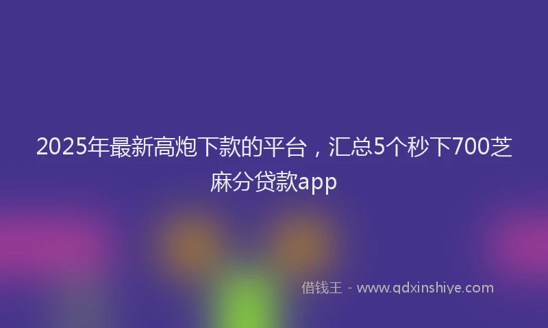 2025年最新高炮下款的平台，汇总5个秒下700芝麻分贷款app