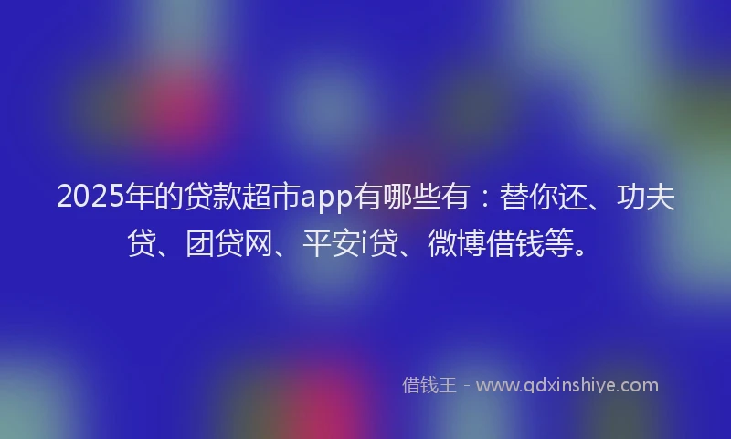 2025年的贷款超市app有哪些有：替你还、功夫贷、团贷网、平安i贷、微博借钱等。