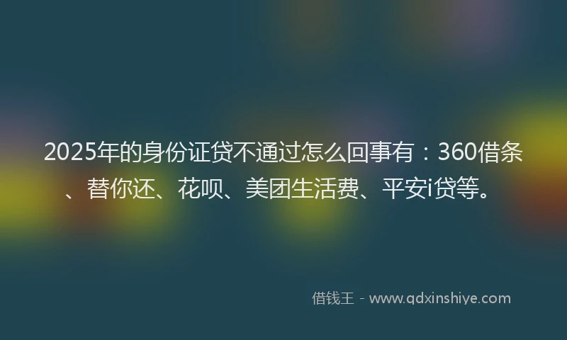 2025年的身份证贷不通过怎么回事有：360借条、替你还、花呗、美团生活费、平安i贷等。