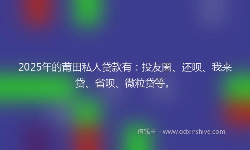 2025年的莆田私人贷款有：投友圈、还呗、我来贷、省呗、微粒贷等。
