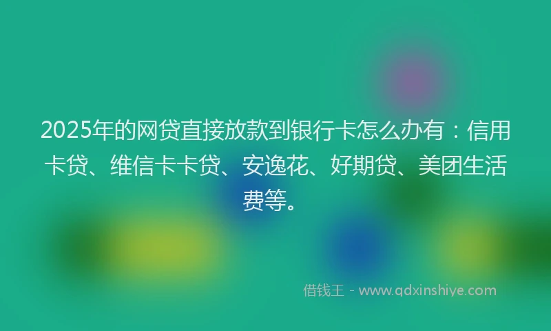 2025年的网贷直接放款到银行卡怎么办有：信用卡贷、维信卡卡贷、安逸花、好期贷、美团生活费等。