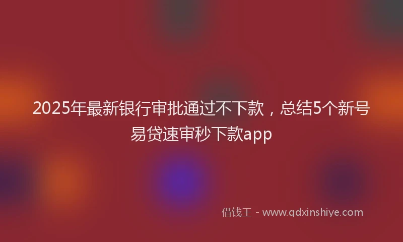 2025年最新银行审批通过不下款，总结5个新号易贷速审秒下款app