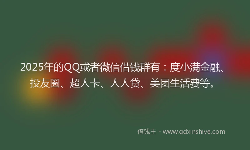 2025年的QQ或者微信借钱群有：度小满金融、投友圈、超人卡、人人贷、美团生活费等。