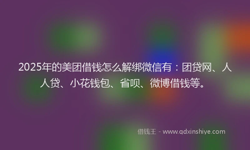 2025年的美团借钱怎么解绑微信有：团贷网、人人贷、小花钱包、省呗、微博借钱等。