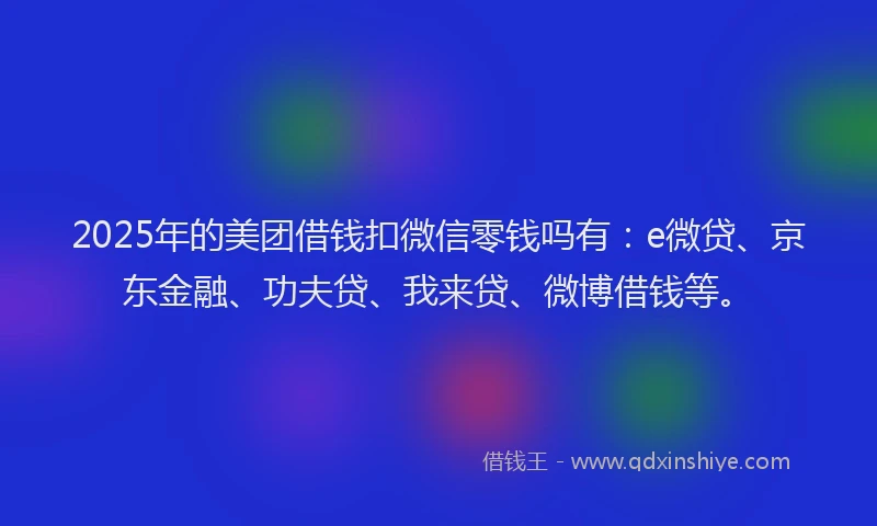 2025年的美团借钱扣微信零钱吗有：e微贷、京东金融、功夫贷、我来贷、微博借钱等。