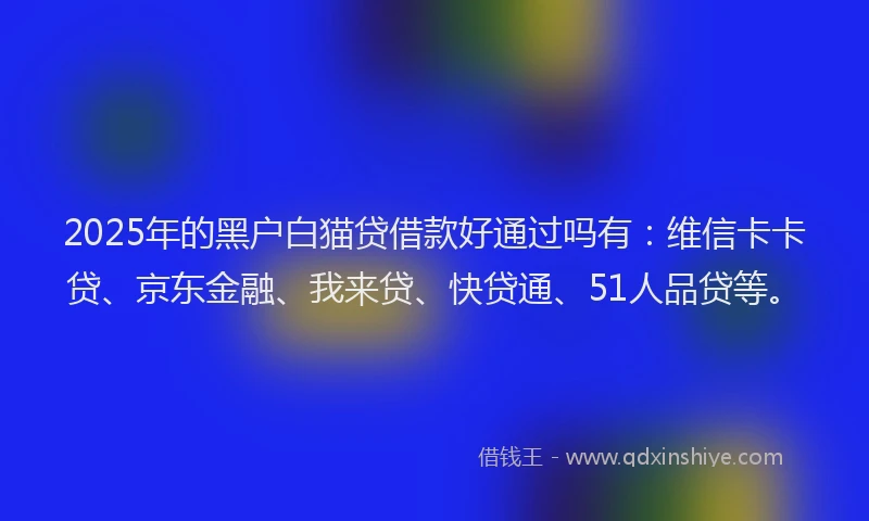 2025年的黑户白猫贷借款好通过吗有：维信卡卡贷、京东金融、我来贷、快贷通、51人品贷等。