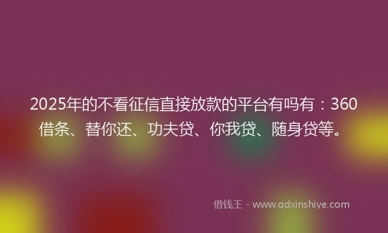 2025年的不看征信直接放款的平台有吗有：360借条、替你还、功夫贷、你我贷、随身贷等。