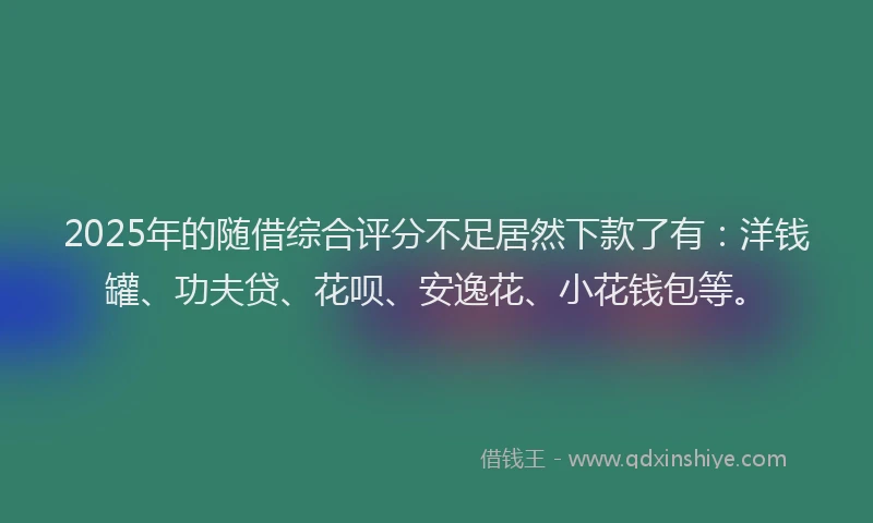 2025年的随借综合评分不足居然下款了有：洋钱罐、功夫贷、花呗、安逸花、小花钱包等。
