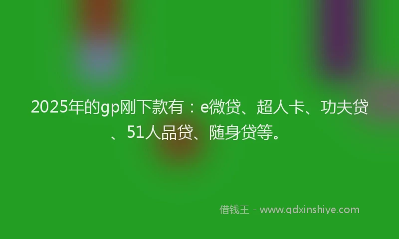 2025年的gp刚下款有：e微贷、超人卡、功夫贷、51人品贷、随身贷等。