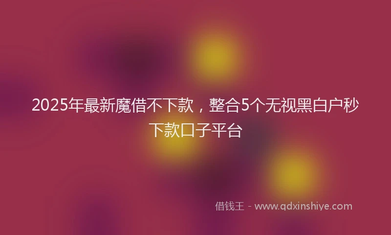 2025年最新魔借不下款，整合5个无视黑白户秒下款口子平台