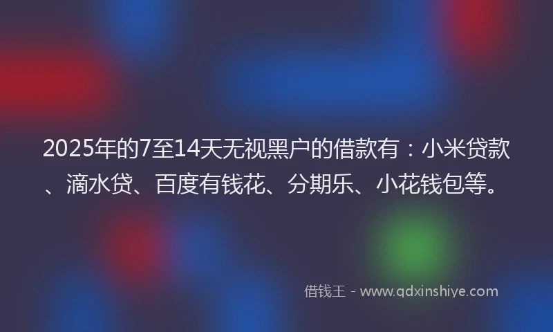 2025年的7至14天无视黑户的借款有：小米贷款、滴水贷、百度有钱花、分期乐、小花钱包等。